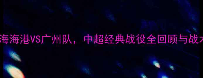 图片 10年对决：上海海港VS广州队，中超经典战役全回顾与战术大数据分析2