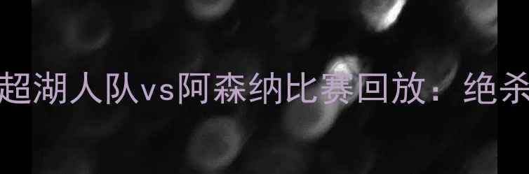 图片 10月15日英超湖人队vs阿森纳比赛回放：绝杀时刻与战术