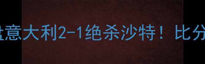 图片 ⚽意沙大战深度复盘意大利2-1绝杀沙特！比分+比赛亮点全公开🔥