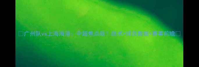 图片 ✨广州队vs上海海港：中超焦点战！战术+球员数据+赛事前瞻✨