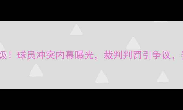 图片 上海海港vs贵州队冲突升级！球员冲突内幕曝光，裁判判罚引争议，赛后官方回应及影响深度2