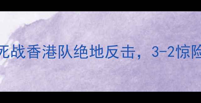 图片 世预赛中国vs香港：国足生死战香港队绝地反击，3-2惊险晋级！战术与赛后深度评述