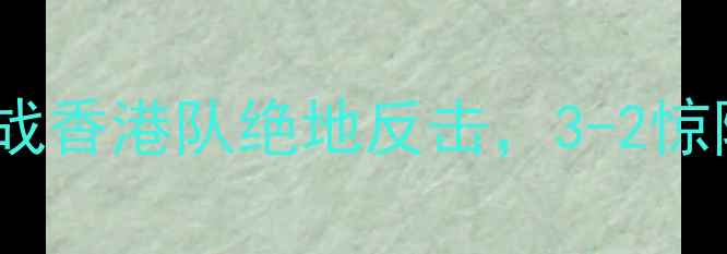图片 世预赛中国vs香港：国足生死战香港队绝地反击，3-2惊险晋级！战术与赛后深度评述1