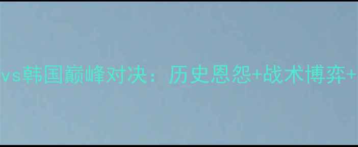 图片 东亚杯男足中国vs韩国巅峰对决：历史恩怨+战术博弈+亚洲足球新格局