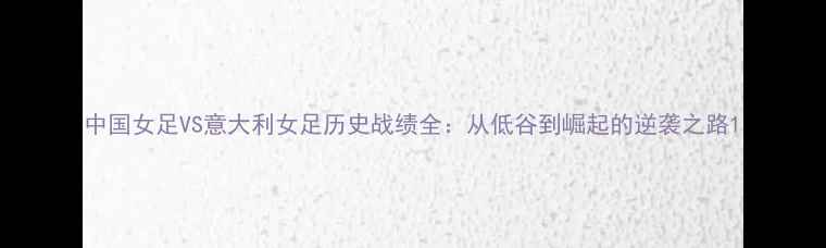 图片 中国女足VS意大利女足历史战绩全：从低谷到崛起的逆袭之路1