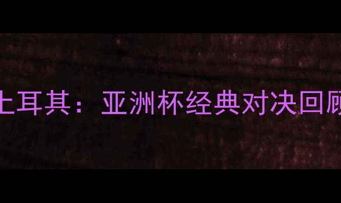 图片 中国男足VS土耳其：亚洲杯经典对决回顾与战术分析