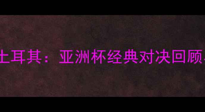 图片 中国男足VS土耳其：亚洲杯经典对决回顾与战术分析1