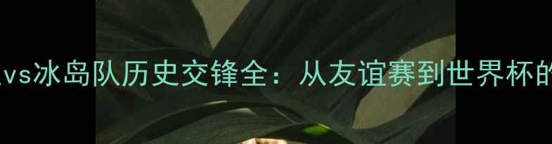图片 中国男足vs冰岛队历史交锋全：从友谊赛到世界杯的冷知识1