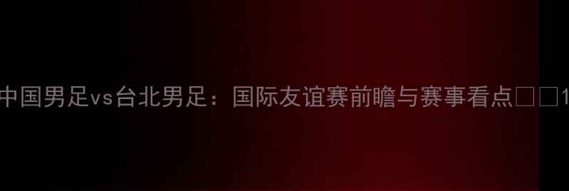 图片 中国男足vs台北男足：国际友谊赛前瞻与赛事看点🏆⚽1