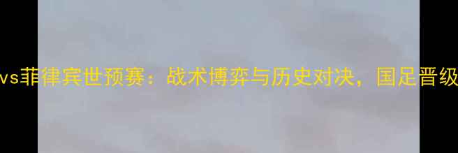 图片 中国男足vs菲律宾世预赛：战术博弈与历史对决，国足晋级关键战役