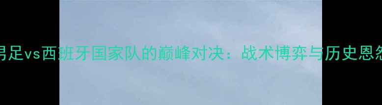 图片 中国男足vs西班牙国家队的巅峰对决：战术博弈与历史恩怨深度