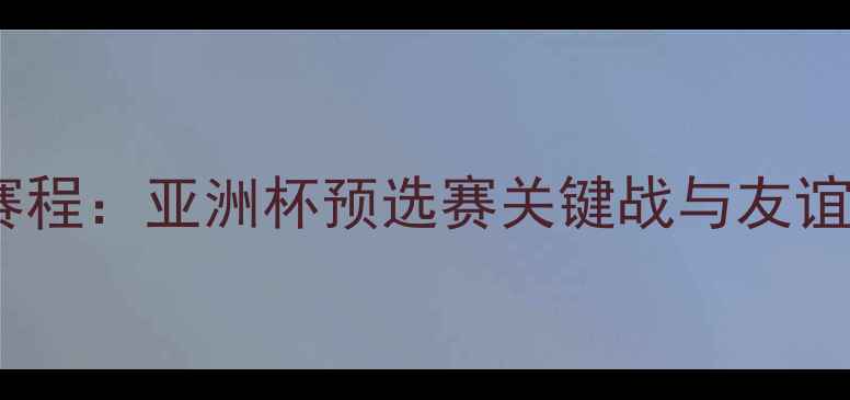 图片 中国男足全年赛程：亚洲杯预选赛关键战与友谊赛地点全回顾2