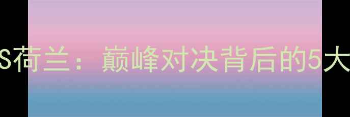 图片 中国男足里约VS荷兰：巅峰对决背后的5大悬念与战术！2