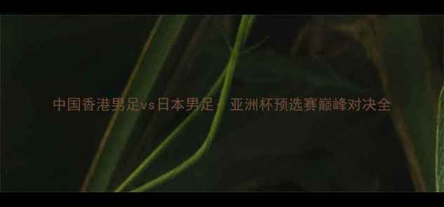 图片 中国香港男足vs日本男足：亚洲杯预选赛巅峰对决全