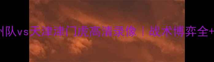 图片 中超焦点战广州队vs天津津门虎高清录像｜战术博弈全+球员高光时刻2