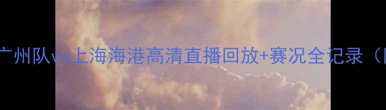 图片 中超焦点战：广州队vs上海海港高清直播回放+赛况全记录（附球员数据）2