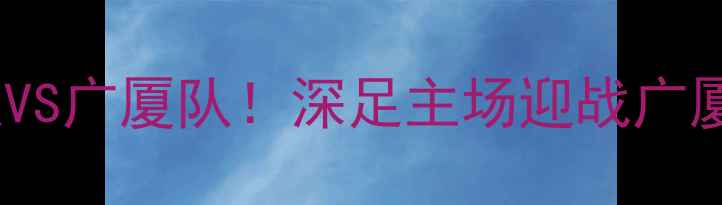 图片 中超焦点战：深圳队VS广厦队！深足主场迎战广厦，谁将问鼎联赛？2