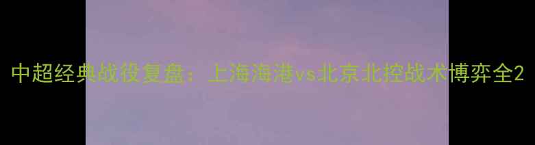 图片 中超经典战役复盘：上海海港vs北京北控战术博弈全2