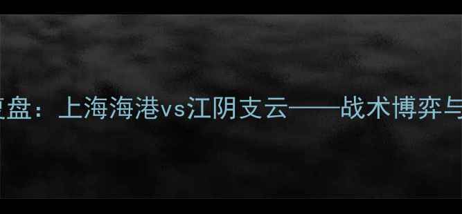 图片 中超经典战役复盘：上海海港vs江阴支云——战术博弈与历史性对决全1