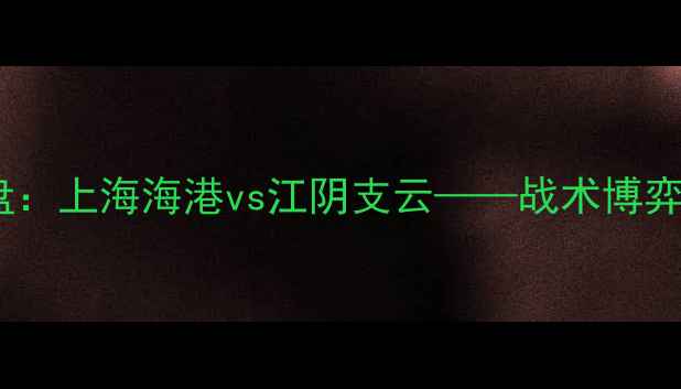图片 中超经典战役复盘：上海海港vs江阴支云——战术博弈与历史性对决全2