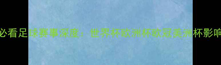 图片 五大必看足球赛事深度：世界杯欧洲杯欧冠美洲杯影响力全