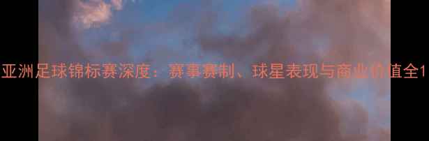 图片 亚洲足球锦标赛深度：赛事赛制、球星表现与商业价值全1