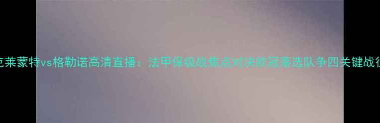 图片 克莱蒙特vs格勒诺高清直播：法甲保级战焦点对决欧冠落选队争四关键战役