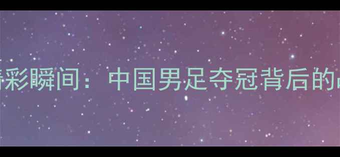 图片 全运会足球赛精彩瞬间：中国男足夺冠背后的战术与精神启示