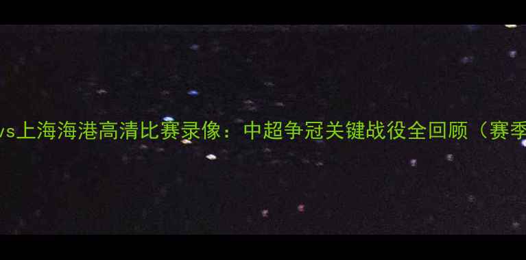 图片 北京国安vs上海海港高清比赛录像：中超争冠关键战役全回顾（赛季焦点战）