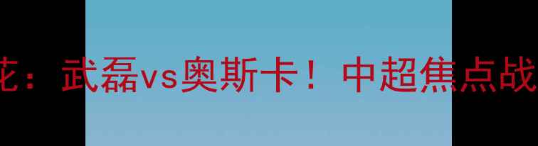 图片 北京国安vs上海申花：武磊vs奥斯卡！中超焦点战谁更胜一筹？🏆🌟2
