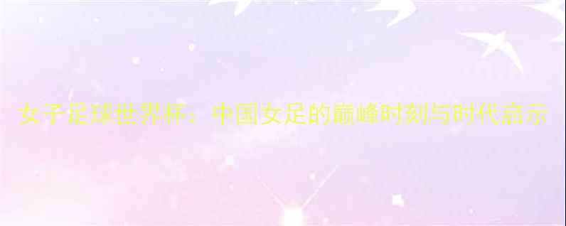 图片 女子足球世界杯：中国女足的巅峰时刻与时代启示