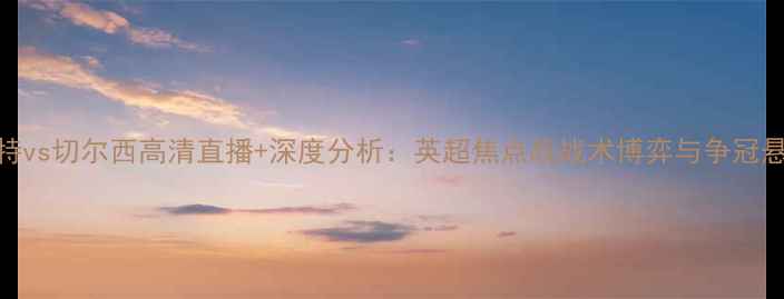 图片 屈福特vs切尔西高清直播+深度分析：英超焦点战战术博弈与争冠悬念全