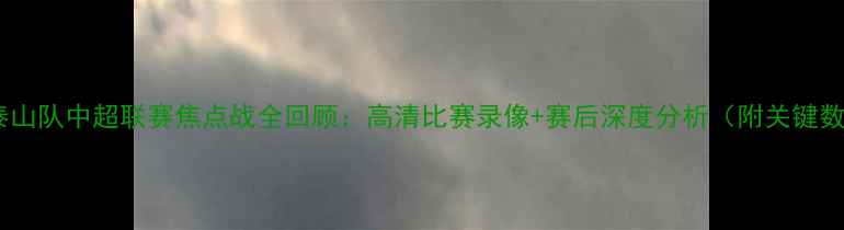 图片 山东泰山队中超联赛焦点战全回顾：高清比赛录像+赛后深度分析（附关键数据）2