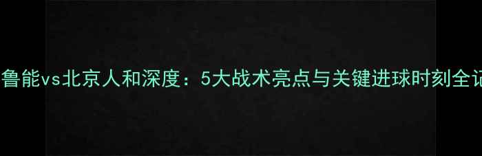图片 山东鲁能vs北京人和深度：5大战术亮点与关键进球时刻全记录2