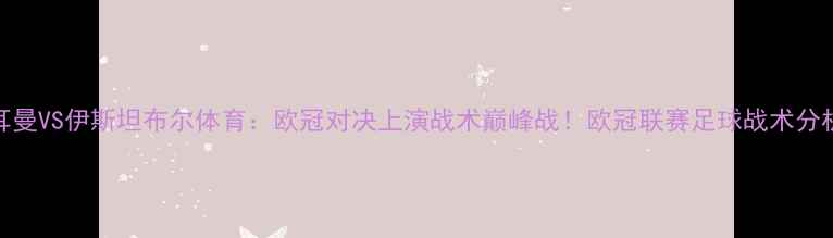 图片 巴黎圣日耳曼VS伊斯坦布尔体育：欧冠对决上演战术巅峰战！欧冠联赛足球战术分析观赛攻略