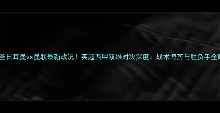 图片 巴黎圣日耳曼vs曼联最新战况！英超西甲双雄对决深度：战术博弈与胜负手全曝光1