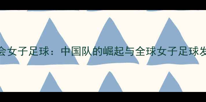 图片 巴黎奥运会女子足球：中国队的崛起与全球女子足球发展新趋势