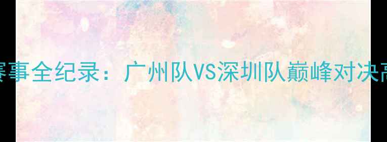 图片 广东足球经典赛事全纪录：广州队VS深圳队巅峰对决高清回放与深度