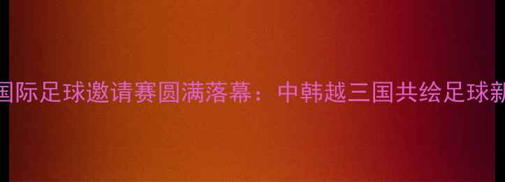 图片 延吉国际足球邀请赛圆满落幕：中韩越三国共绘足球新篇章