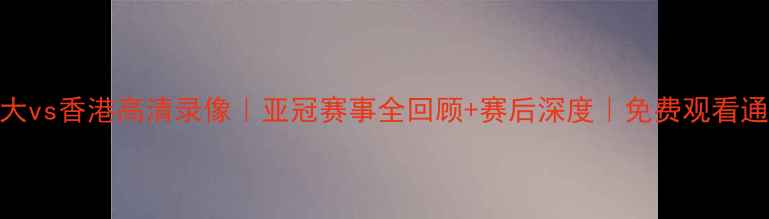 图片 恒大vs香港高清录像｜亚冠赛事全回顾+赛后深度｜免费观看通道