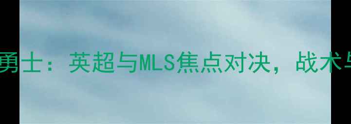 图片 托特纳姆热刺vs旧金山勇士：英超与MLS焦点对决，战术与球星谁将主导比赛？1