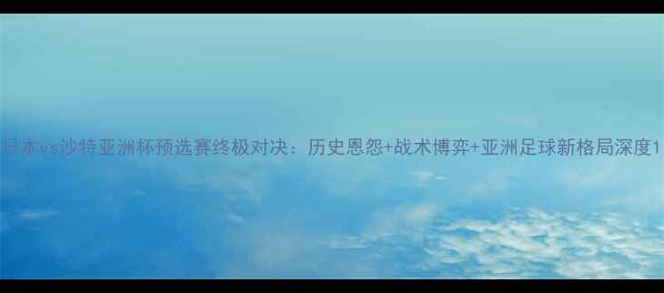 图片 日本vs沙特亚洲杯预选赛终极对决：历史恩怨+战术博弈+亚洲足球新格局深度1