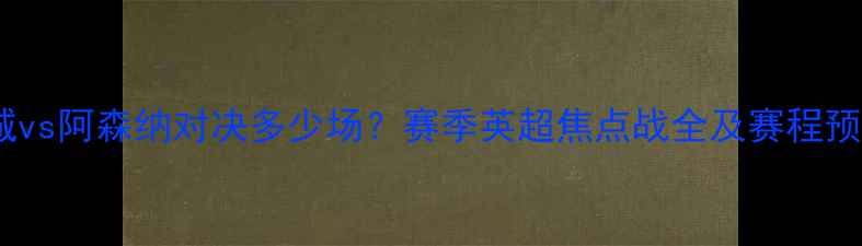 图片 曼城vs阿森纳对决多少场？赛季英超焦点战全及赛程预测1