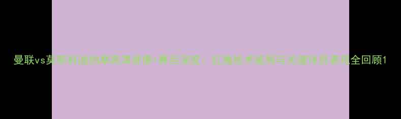 图片 曼联vs莫斯科迪纳摩高清录像+赛后深度：红魔战术破局与关键球员表现全回顾1