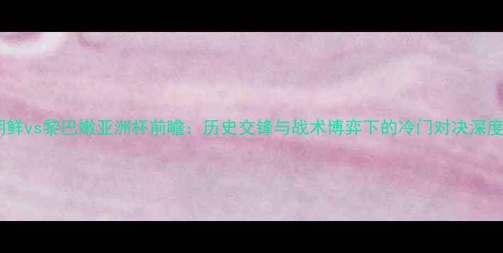 图片 朝鲜vs黎巴嫩亚洲杯前瞻：历史交锋与战术博弈下的冷门对决深度1