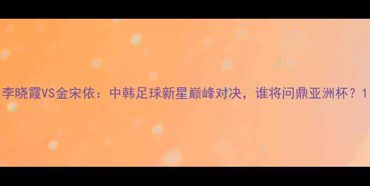 图片 李晓霞VS金宋依：中韩足球新星巅峰对决，谁将问鼎亚洲杯？1