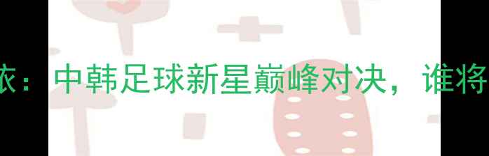 图片 李晓霞VS金宋依：中韩足球新星巅峰对决，谁将问鼎亚洲杯？2