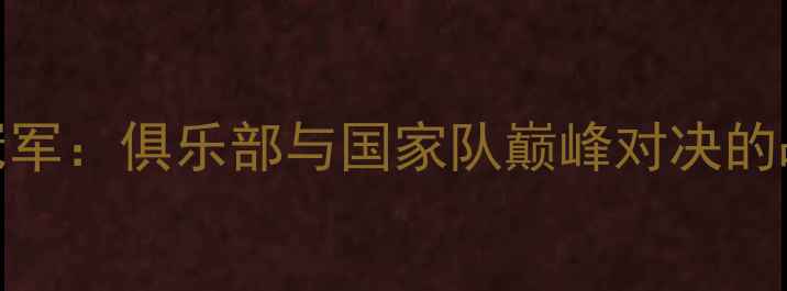 图片 欧冠冠军VS世界杯冠军：俱乐部与国家队巅峰对决的战术博弈与历史启示