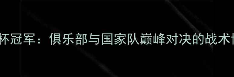 图片 欧冠冠军VS世界杯冠军：俱乐部与国家队巅峰对决的战术博弈与历史启示1