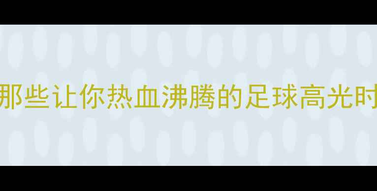 图片 欧洲杯经典瞬间：那些让你热血沸腾的足球高光时刻（附完整集锦）